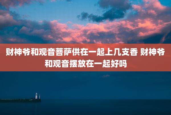 财神爷和观音菩萨供在一起上几支香 财神爷和观音摆放在一起好吗