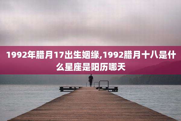 1992年腊月17出生姻缘,1992腊月十八是什么星座是阳历哪天