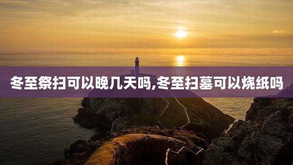 冬至祭扫可以晚几天吗,冬至扫墓可以烧纸吗