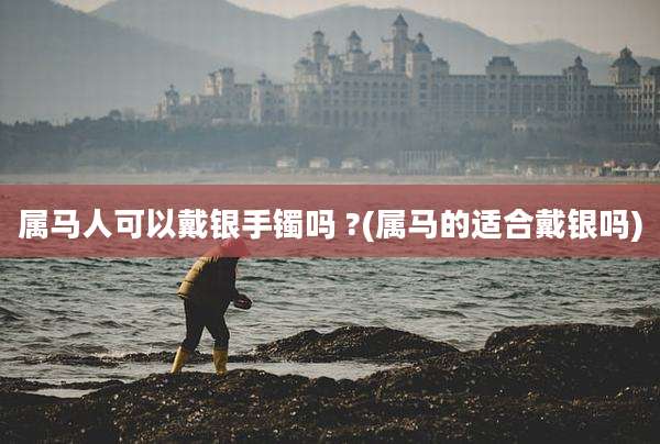 属马人可以戴银手镯吗 ?(属马的适合戴银吗)