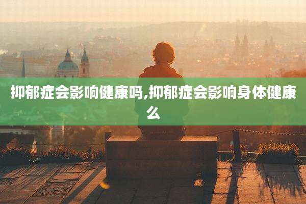 抑郁症会影响健康吗,抑郁症会影响身体健康么