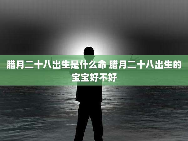 腊月二十八出生是什么命 腊月二十八出生的宝宝好不好