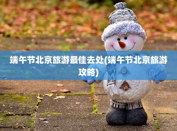 端午节北京旅游最佳去处(端午节北京旅游攻略)