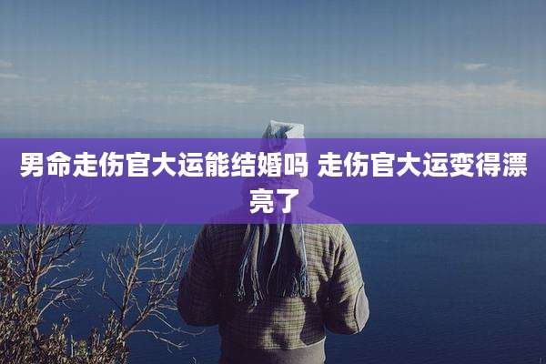 男命走伤官大运能结婚吗 走伤官大运变得漂亮了