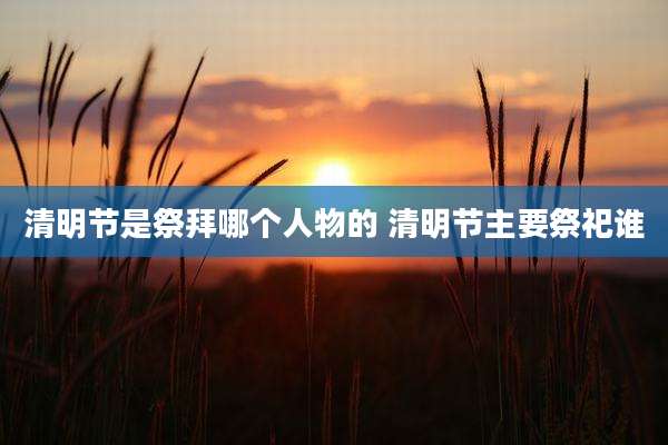 清明节是祭拜哪个人物的 清明节主要祭祀谁