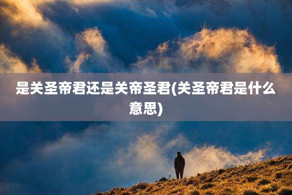 是关圣帝君还是关帝圣君(关圣帝君是什么意思)