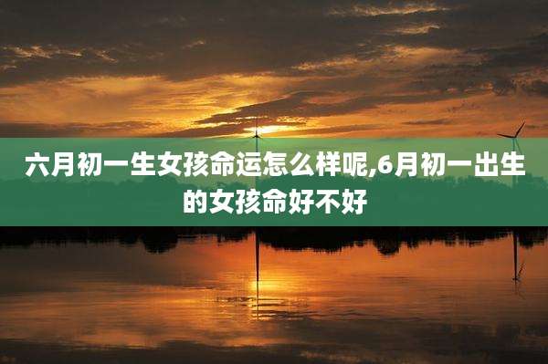 六月初一生女孩命运怎么样呢,6月初一出生的女孩命好不好