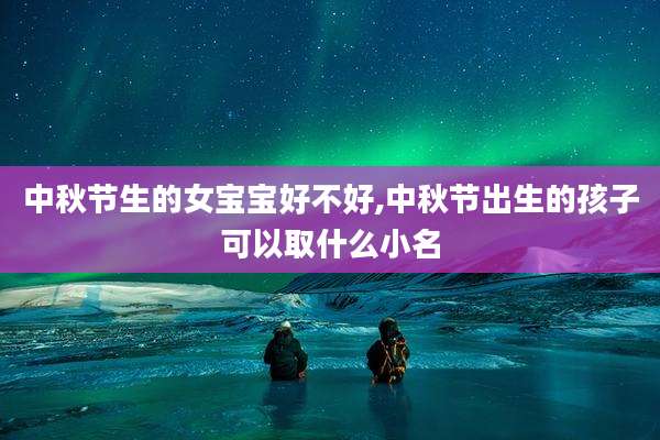 中秋节生的女宝宝好不好,中秋节出生的孩子可以取什么小名