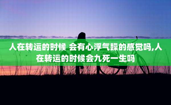 人在转运的时候 会有心浮气躁的感觉吗,人在转运的时候会九死一生吗
