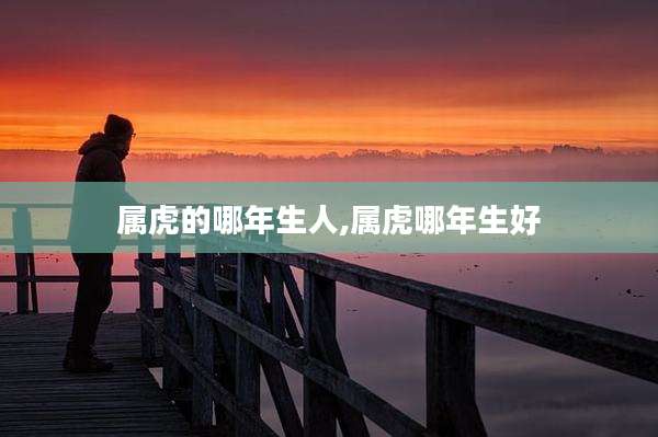属虎的哪年生人,属虎哪年生好