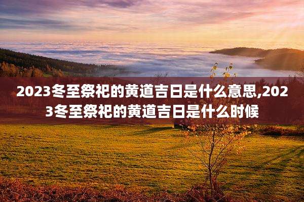 2023冬至祭祀的黄道吉日是什么意思,2023冬至祭祀的黄道吉日是什么时候