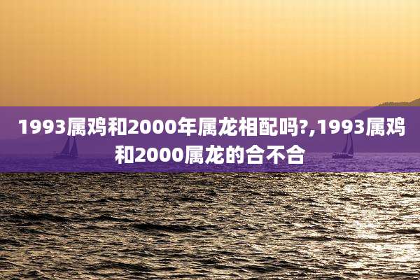 1993属鸡和2000年属龙相配吗?,1993属鸡和2000属龙的合不合