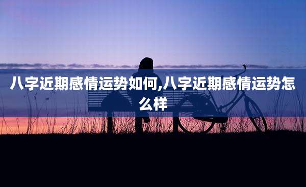 八字近期感情运势如何,八字近期感情运势怎么样