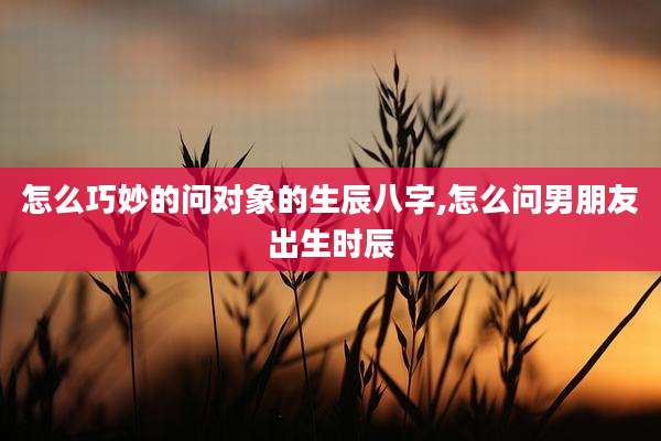 怎么巧妙的问对象的生辰八字,怎么问男朋友出生时辰