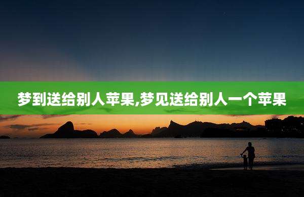 梦到送给别人苹果,梦见送给别人一个苹果