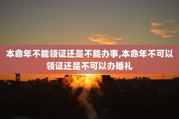 本命年不能领证还是不能办事,本命年不可以领证还是不可以办婚礼