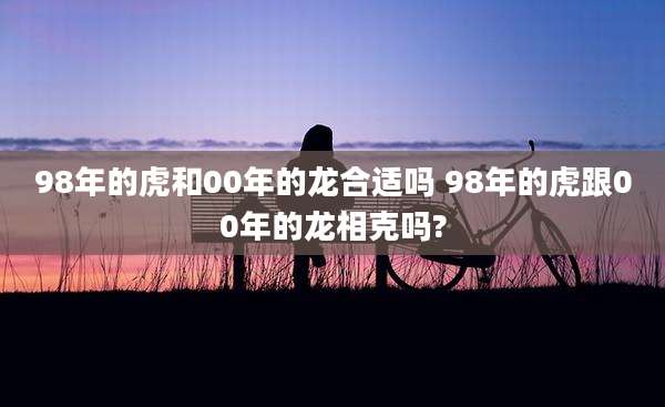 98年的虎和00年的龙合适吗 98年的虎跟00年的龙相克吗?