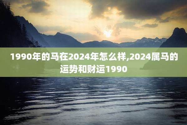1990年的马在2024年怎么样,2024属马的运势和财运1990