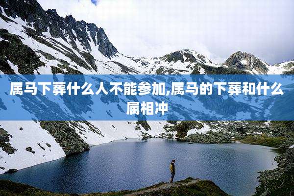 属马下葬什么人不能参加,属马的下葬和什么属相冲
