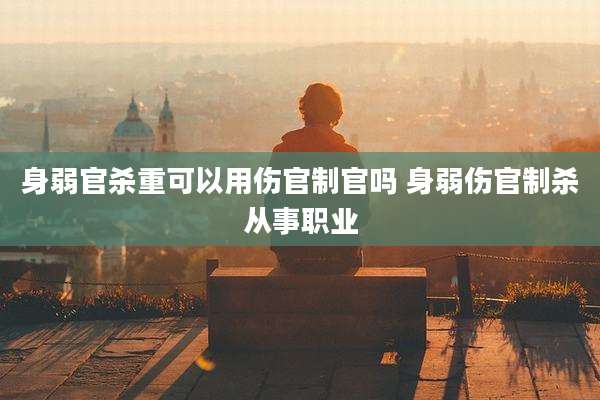 身弱官杀重可以用伤官制官吗 身弱伤官制杀从事职业