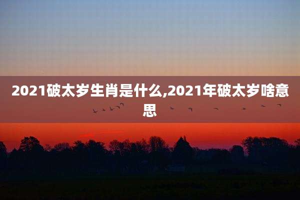 2021破太岁生肖是什么,2021年破太岁啥意思