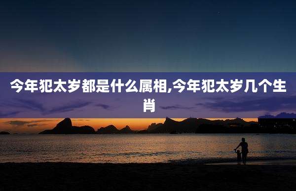 今年犯太岁都是什么属相,今年犯太岁几个生肖