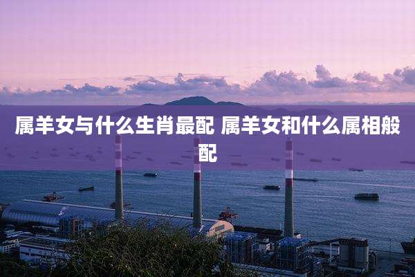 属羊女与什么生肖最配 属羊女和什么属相般配