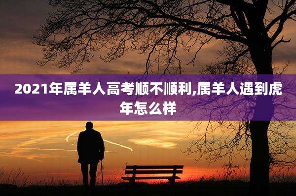 2021年属羊人高考顺不顺利,属羊人遇到虎年怎么样