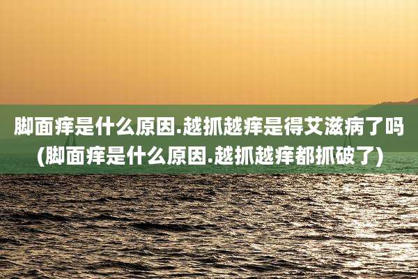 脚面痒是什么原因.越抓越痒是得艾滋病了吗(脚面痒是什么原因.越抓越痒都抓破了)