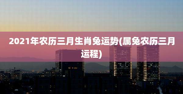 2021年农历三月生肖兔运势(属兔农历三月运程)