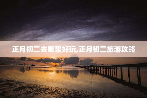 正月初二去哪里好玩,正月初二旅游攻略