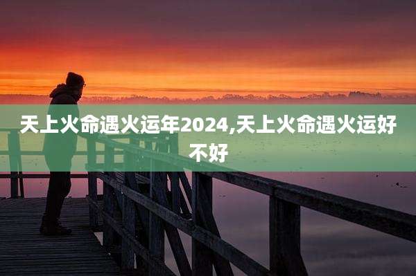 天上火命遇火运年2024,天上火命遇火运好不好