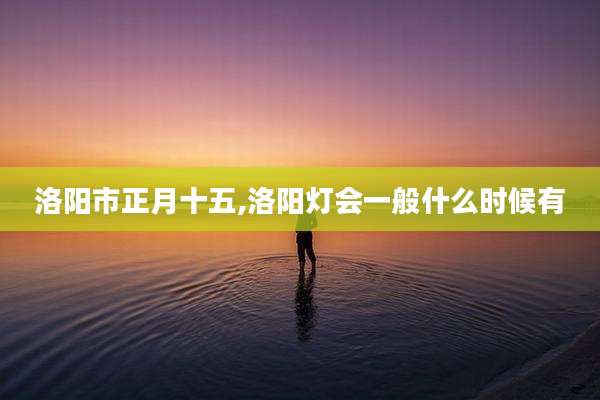 洛阳市正月十五,洛阳灯会一般什么时候有