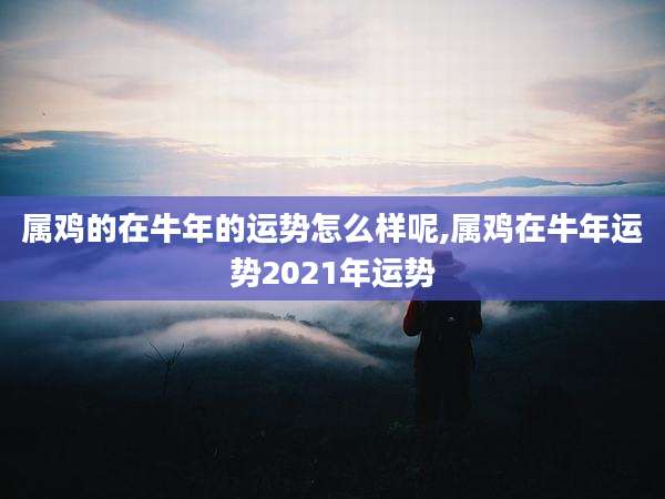 属鸡的在牛年的运势怎么样呢,属鸡在牛年运势2021年运势