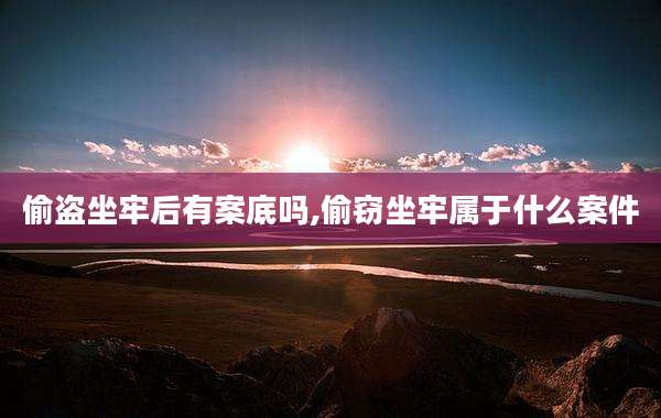 偷盗坐牢后有案底吗,偷窃坐牢属于什么案件