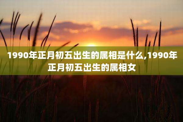 1990年正月初五出生的属相是什么,1990年正月初五出生的属相女
