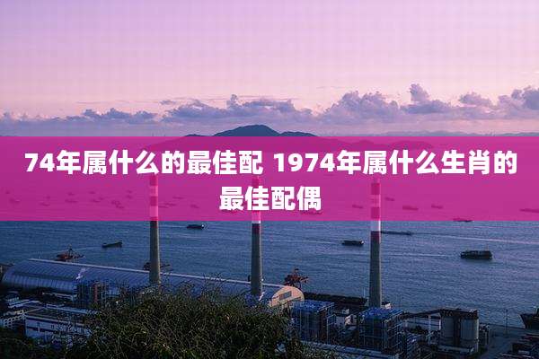 74年属什么的最佳配 1974年属什么生肖的最佳配偶