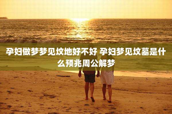 孕妇做梦梦见坟地好不好 孕妇梦见坟墓是什么预兆周公解梦