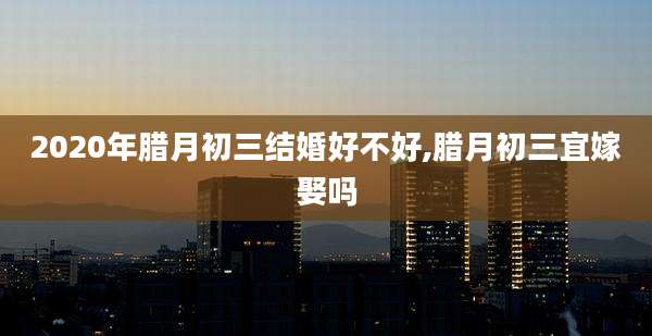 2020年腊月初三结婚好不好,腊月初三宜嫁娶吗