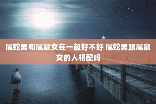 属蛇男和属鼠女在一起好不好 属蛇男跟属鼠女的人相配吗
