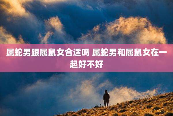 属蛇男跟属鼠女合适吗 属蛇男和属鼠女在一起好不好