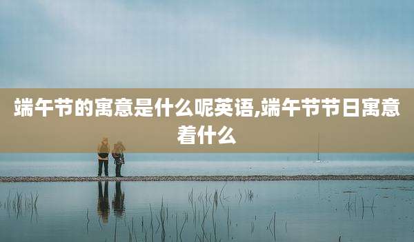 端午节的寓意是什么呢英语,端午节节日寓意着什么