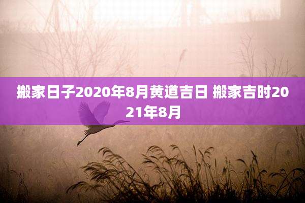 搬家日子2020年8月黄道吉日 搬家吉时2021年8月