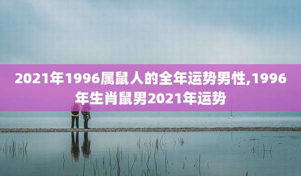 2021年1996属鼠人的全年运势男性,1996年生肖鼠男2021年运势