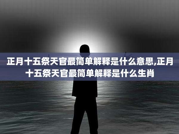 正月十五祭天官最简单解释是什么意思,正月十五祭天官最简单解释是什么生肖