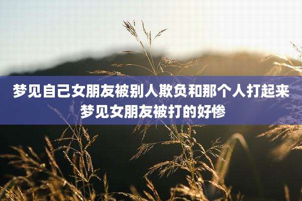 梦见自己女朋友被别人欺负和那个人打起来 梦见女朋友被打的好惨