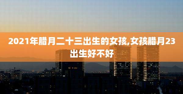 2021年腊月二十三出生的女孩,女孩腊月23出生好不好