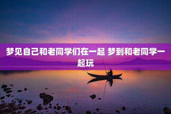 梦见自己和老同学们在一起 梦到和老同学一起玩