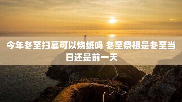今年冬至扫墓可以烧纸吗 冬至祭祖是冬至当日还是前一天