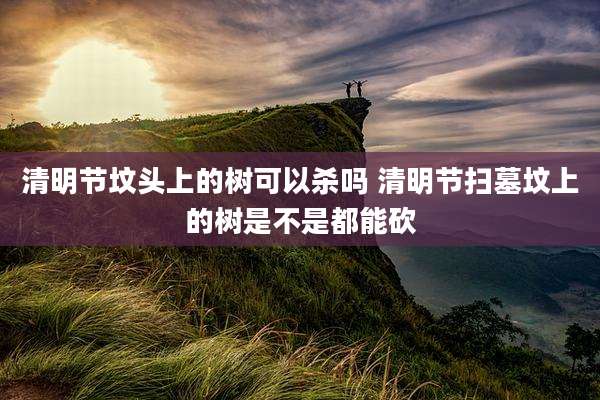 清明节坟头上的树可以杀吗 清明节扫墓坟上的树是不是都能砍